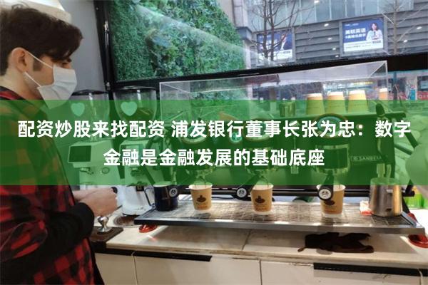 配资炒股来找配资 浦发银行董事长张为忠：数字金融是金融发展的基础底座