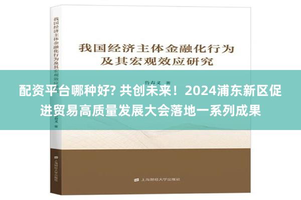 配资平台哪种好? 共创未来！2024浦东新区促进贸易高质量发展大会落地一系列成果