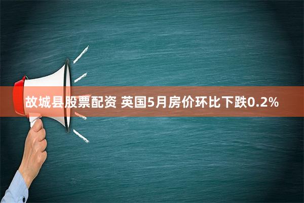 故城县股票配资 英国5月房价环比下跌0.2%