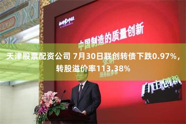 天津股票配资公司 7月30日联创转债下跌0.97%，转股溢价率113.38%