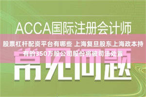 股票杠杆配资平台有哪些 上海复旦股东上海政本持有的350万股公司股份将被司法处置