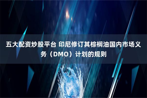 五大配资炒股平台 印尼修订其棕榈油国内市场义务（DMO）计划的规则