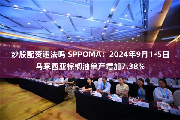 炒股配资违法吗 SPPOMA：2024年9月1-5日马来西亚棕榈油单产增加7.38%