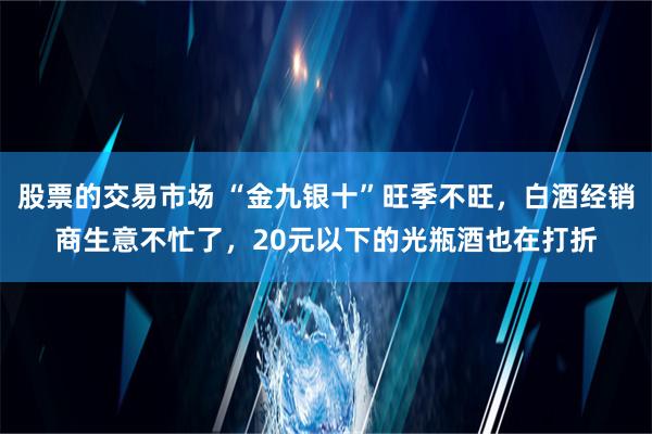 股票的交易市场 “金九银十”旺季不旺，白酒经销商生意不忙了，20元以下的光瓶酒也在打折