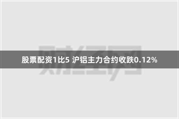 股票配资1比5 沪铝主力合约收跌0.12%