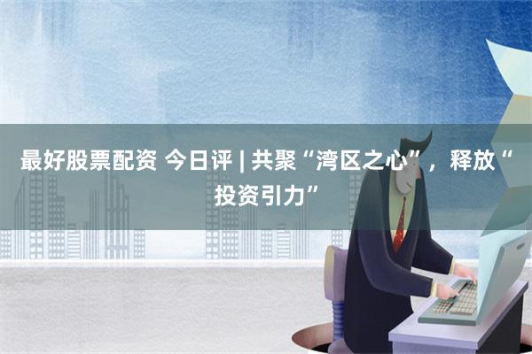 最好股票配资 今日评 | 共聚“湾区之心”，释放“投资引力”