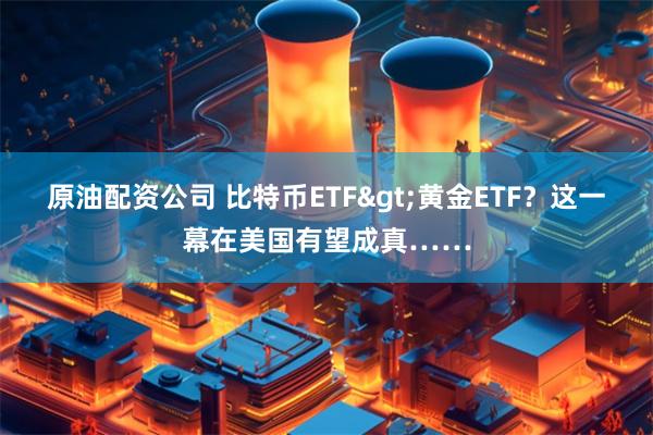 原油配资公司 比特币ETF>黄金ETF？这一幕在美国有望成真……