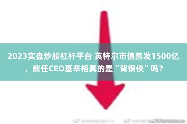 2023实盘炒股杠杆平台 英特尔市值蒸发1500亿，前任CEO基辛格真的是“背锅侠”吗？